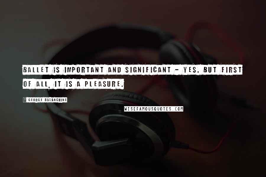 George Balanchine Quotes: Ballet is important and significant - yes. But first of all, it is a pleasure.