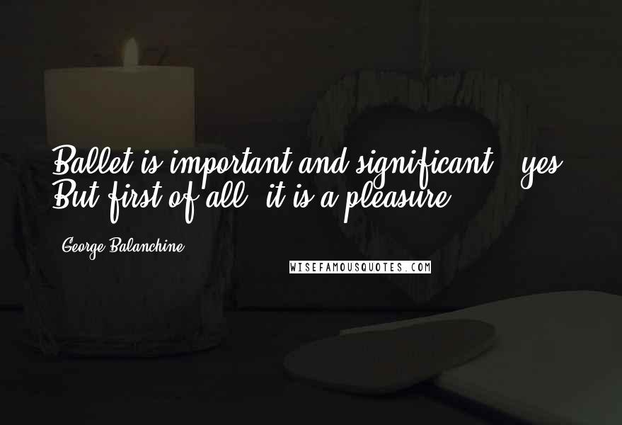 George Balanchine Quotes: Ballet is important and significant - yes. But first of all, it is a pleasure.