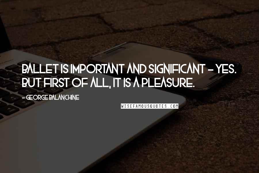 George Balanchine Quotes: Ballet is important and significant - yes. But first of all, it is a pleasure.