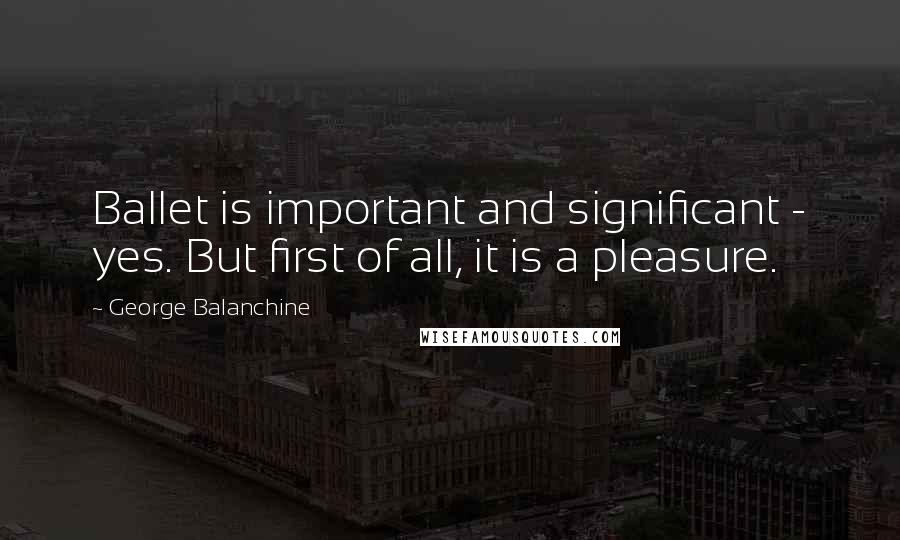 George Balanchine Quotes: Ballet is important and significant - yes. But first of all, it is a pleasure.