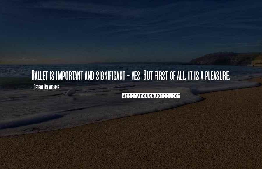 George Balanchine Quotes: Ballet is important and significant - yes. But first of all, it is a pleasure.