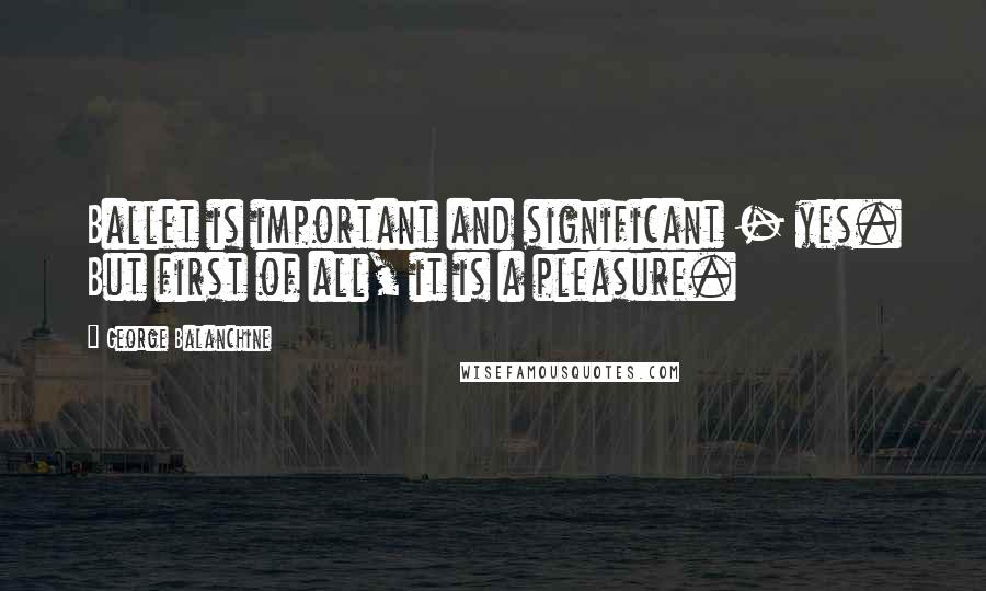 George Balanchine Quotes: Ballet is important and significant - yes. But first of all, it is a pleasure.