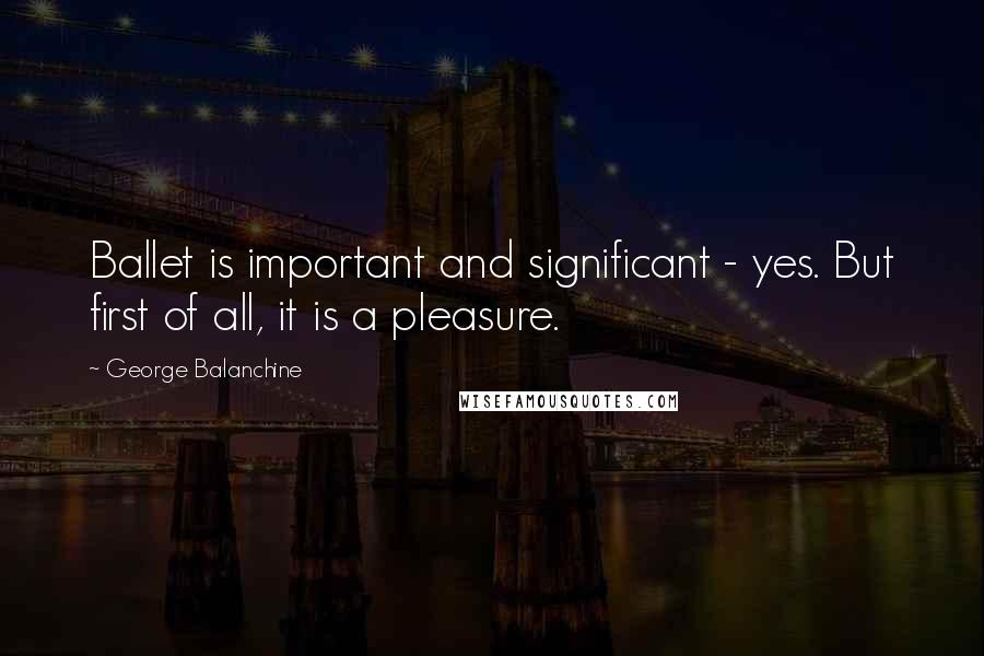 George Balanchine Quotes: Ballet is important and significant - yes. But first of all, it is a pleasure.