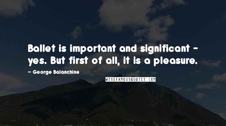 George Balanchine Quotes: Ballet is important and significant - yes. But first of all, it is a pleasure.