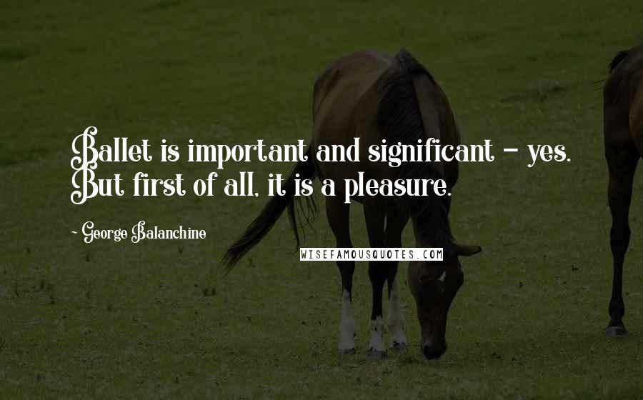 George Balanchine Quotes: Ballet is important and significant - yes. But first of all, it is a pleasure.