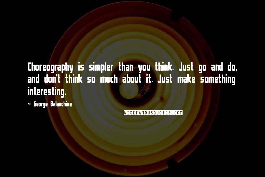 George Balanchine Quotes: Choreography is simpler than you think. Just go and do, and don't think so much about it. Just make something interesting.