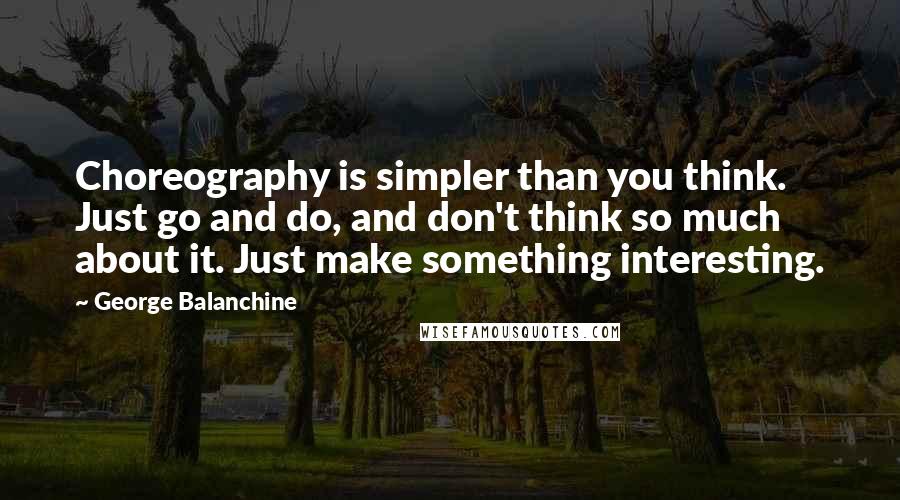 George Balanchine Quotes: Choreography is simpler than you think. Just go and do, and don't think so much about it. Just make something interesting.