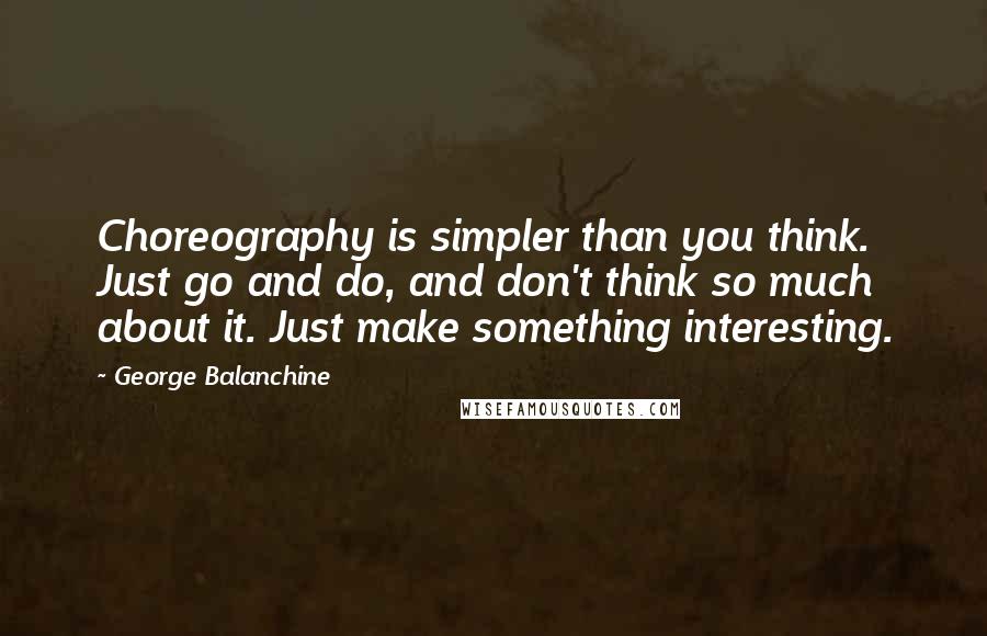 George Balanchine Quotes: Choreography is simpler than you think. Just go and do, and don't think so much about it. Just make something interesting.