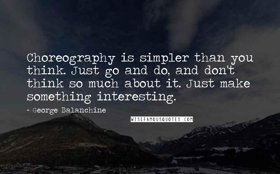 George Balanchine Quotes: Choreography is simpler than you think. Just go and do, and don't think so much about it. Just make something interesting.