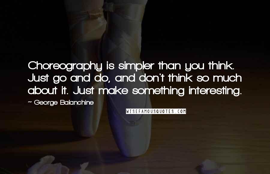 George Balanchine Quotes: Choreography is simpler than you think. Just go and do, and don't think so much about it. Just make something interesting.