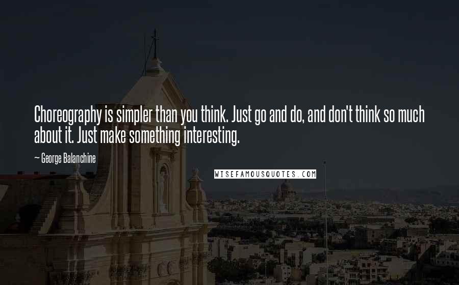 George Balanchine Quotes: Choreography is simpler than you think. Just go and do, and don't think so much about it. Just make something interesting.