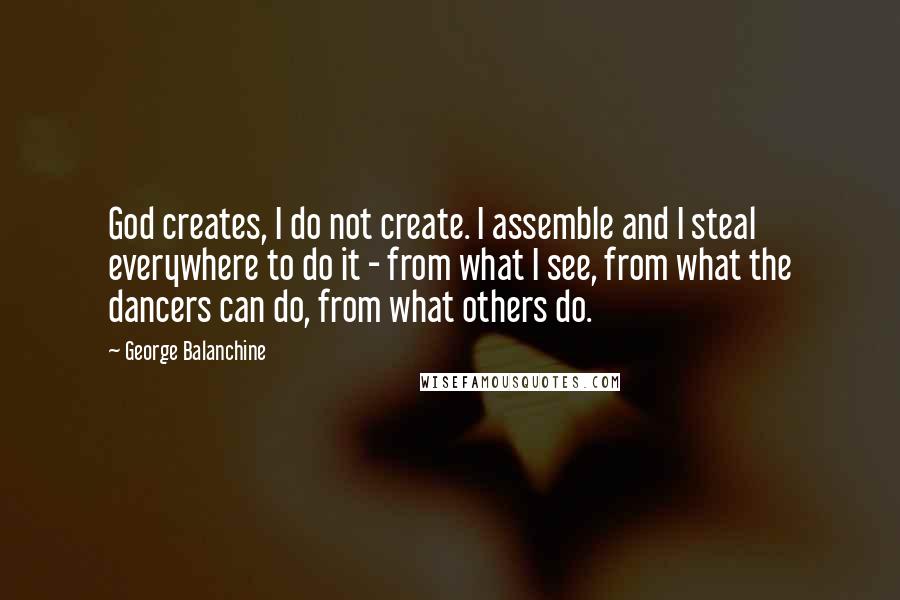 George Balanchine Quotes: God creates, I do not create. I assemble and I steal everywhere to do it - from what I see, from what the dancers can do, from what others do.