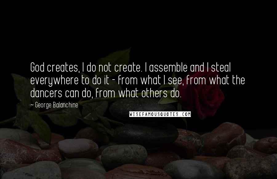 George Balanchine Quotes: God creates, I do not create. I assemble and I steal everywhere to do it - from what I see, from what the dancers can do, from what others do.