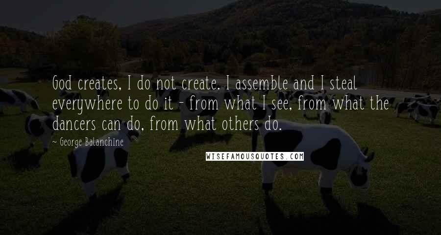George Balanchine Quotes: God creates, I do not create. I assemble and I steal everywhere to do it - from what I see, from what the dancers can do, from what others do.