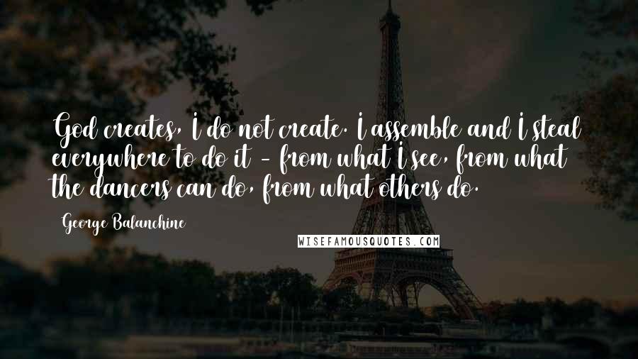 George Balanchine Quotes: God creates, I do not create. I assemble and I steal everywhere to do it - from what I see, from what the dancers can do, from what others do.