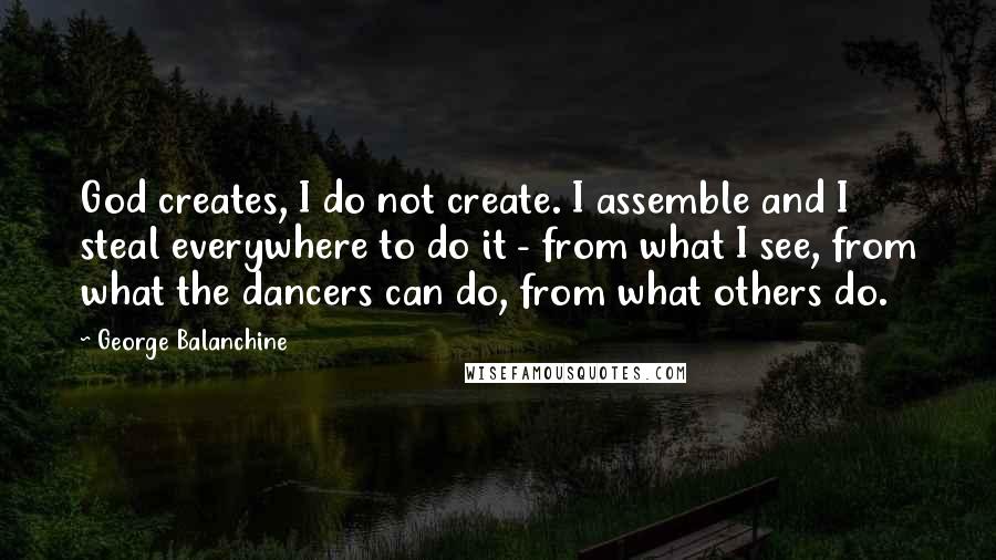 George Balanchine Quotes: God creates, I do not create. I assemble and I steal everywhere to do it - from what I see, from what the dancers can do, from what others do.
