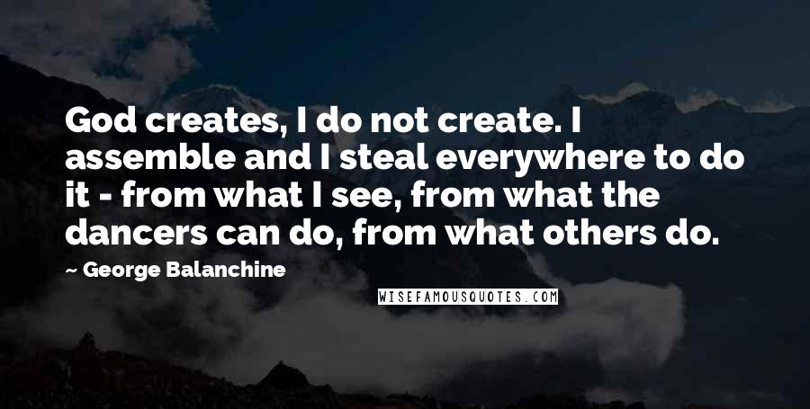 George Balanchine Quotes: God creates, I do not create. I assemble and I steal everywhere to do it - from what I see, from what the dancers can do, from what others do.
