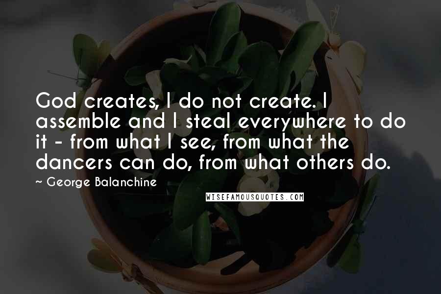George Balanchine Quotes: God creates, I do not create. I assemble and I steal everywhere to do it - from what I see, from what the dancers can do, from what others do.