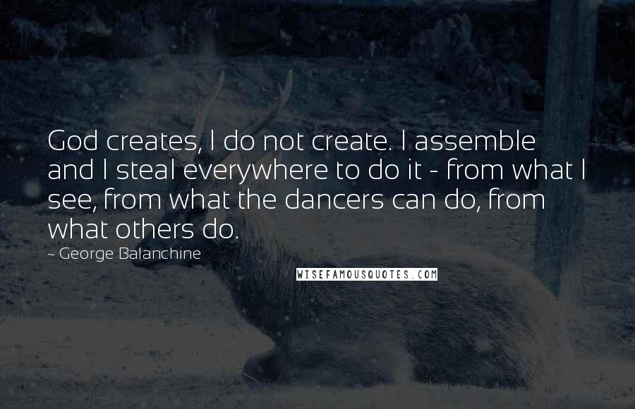 George Balanchine Quotes: God creates, I do not create. I assemble and I steal everywhere to do it - from what I see, from what the dancers can do, from what others do.