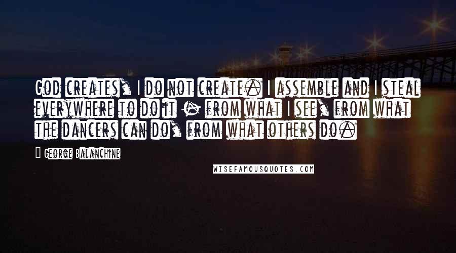 George Balanchine Quotes: God creates, I do not create. I assemble and I steal everywhere to do it - from what I see, from what the dancers can do, from what others do.