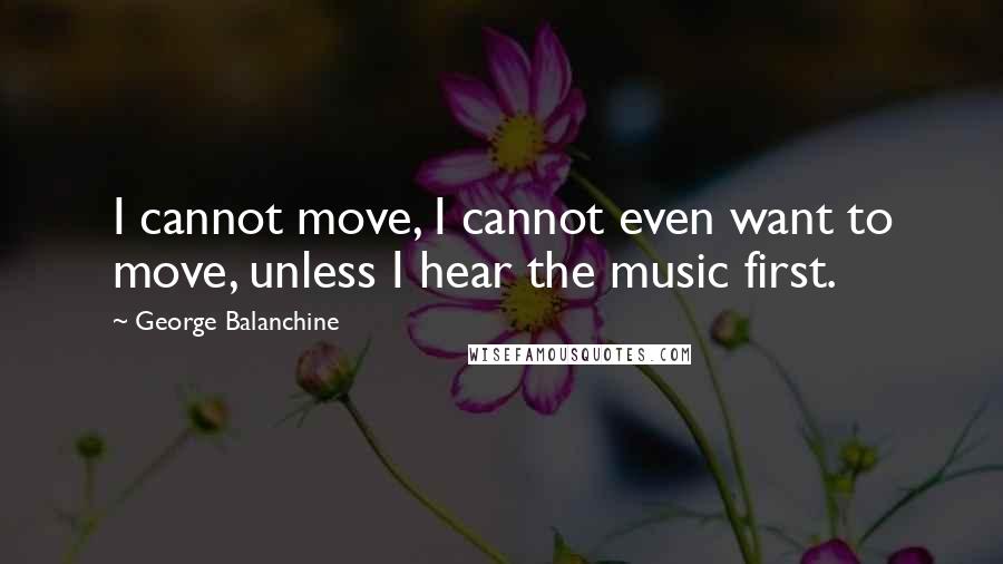 George Balanchine Quotes: I cannot move, I cannot even want to move, unless I hear the music first.