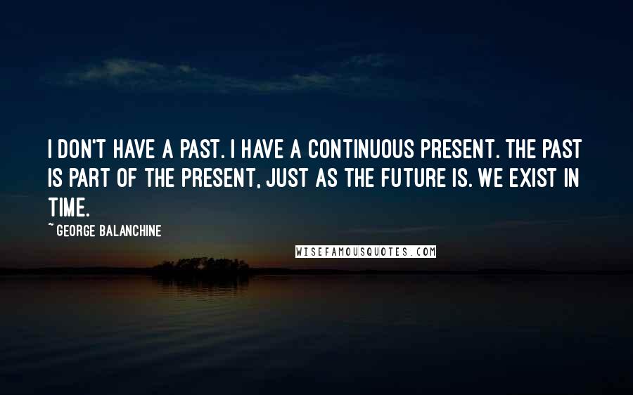 George Balanchine Quotes: I don't have a past. I have a continuous present. The past is part of the present, just as the future is. We exist in time.