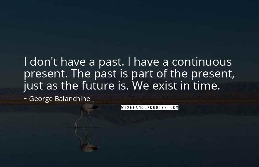 George Balanchine Quotes: I don't have a past. I have a continuous present. The past is part of the present, just as the future is. We exist in time.