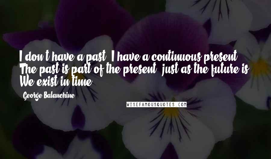 George Balanchine Quotes: I don't have a past. I have a continuous present. The past is part of the present, just as the future is. We exist in time.