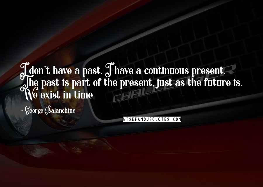 George Balanchine Quotes: I don't have a past. I have a continuous present. The past is part of the present, just as the future is. We exist in time.