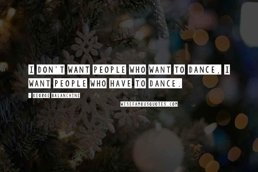 George Balanchine Quotes: I don't want people who want to dance, I want people who have to dance.