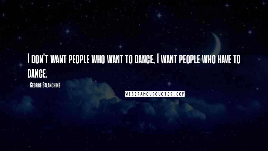 George Balanchine Quotes: I don't want people who want to dance, I want people who have to dance.