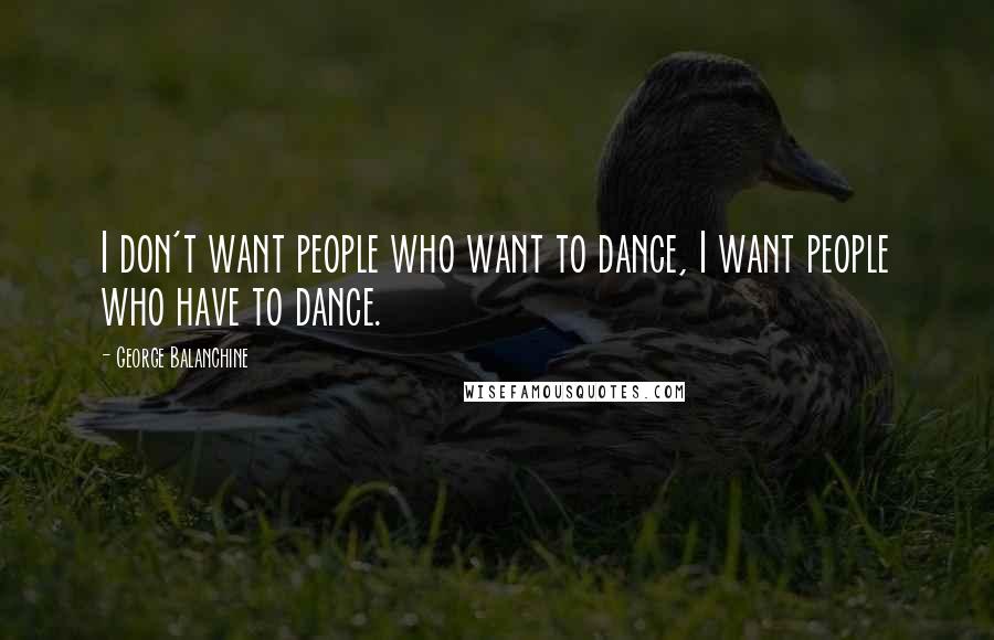 George Balanchine Quotes: I don't want people who want to dance, I want people who have to dance.