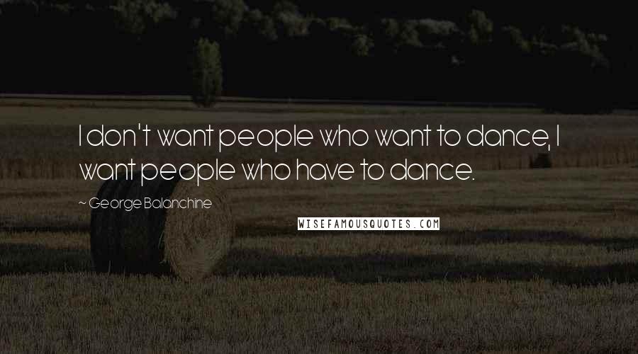 George Balanchine Quotes: I don't want people who want to dance, I want people who have to dance.