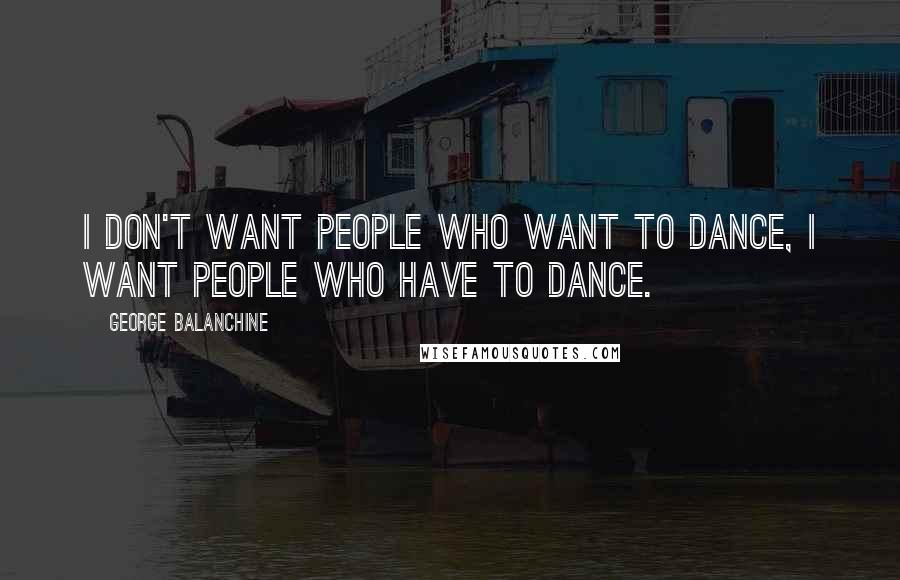 George Balanchine Quotes: I don't want people who want to dance, I want people who have to dance.