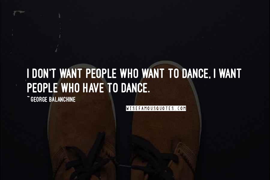 George Balanchine Quotes: I don't want people who want to dance, I want people who have to dance.