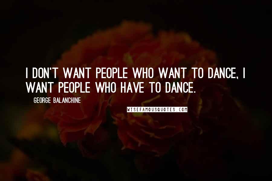George Balanchine Quotes: I don't want people who want to dance, I want people who have to dance.