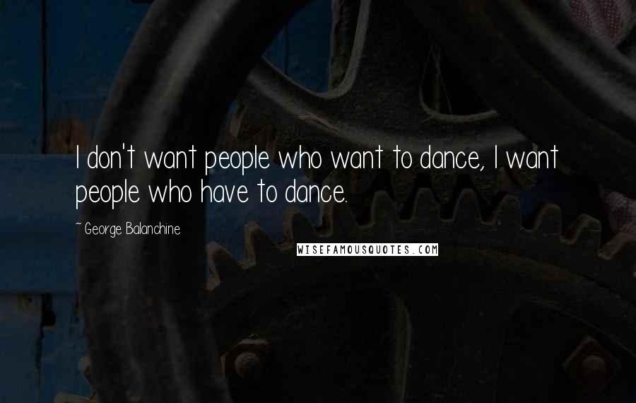 George Balanchine Quotes: I don't want people who want to dance, I want people who have to dance.