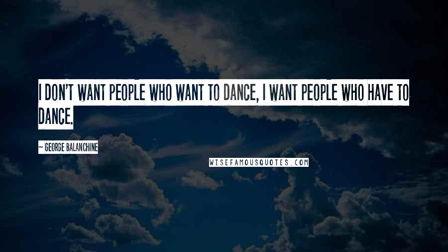 George Balanchine Quotes: I don't want people who want to dance, I want people who have to dance.
