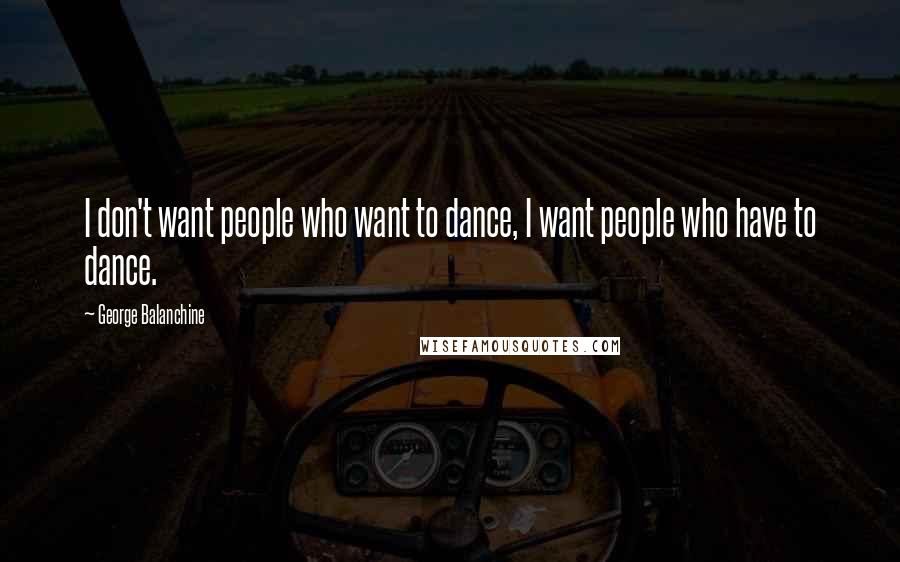 George Balanchine Quotes: I don't want people who want to dance, I want people who have to dance.