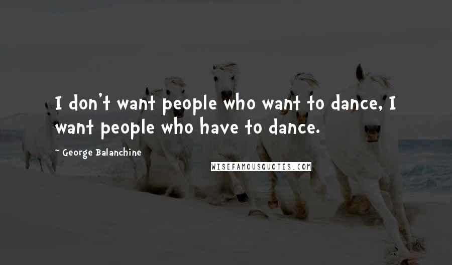 George Balanchine Quotes: I don't want people who want to dance, I want people who have to dance.