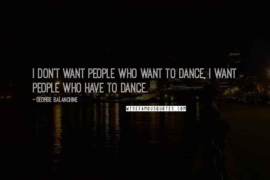 George Balanchine Quotes: I don't want people who want to dance, I want people who have to dance.