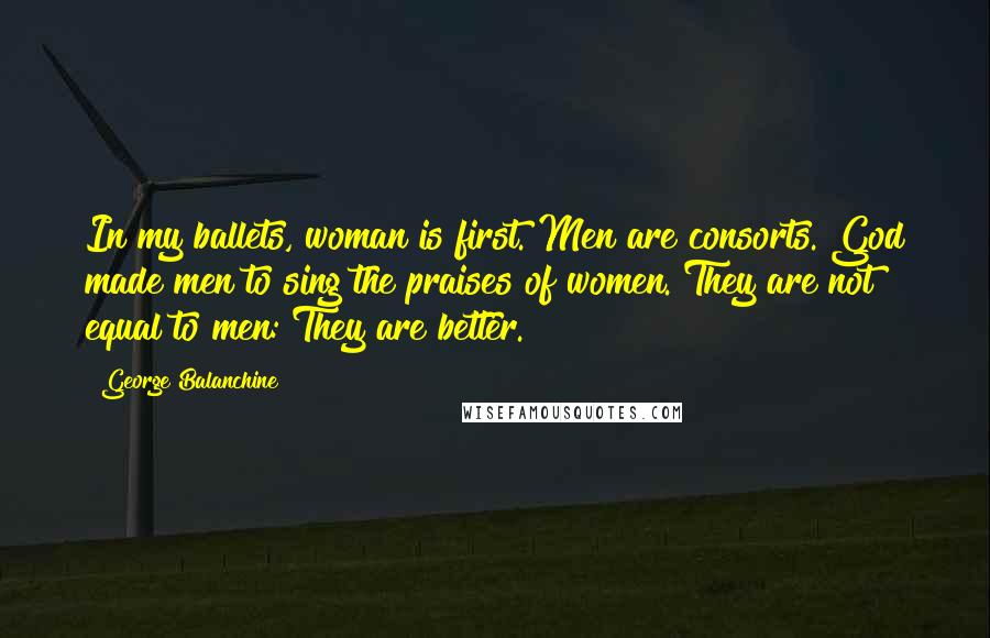 George Balanchine Quotes: In my ballets, woman is first. Men are consorts. God made men to sing the praises of women. They are not equal to men: They are better.