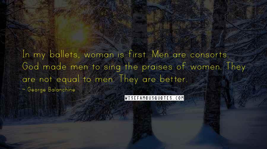 George Balanchine Quotes: In my ballets, woman is first. Men are consorts. God made men to sing the praises of women. They are not equal to men: They are better.