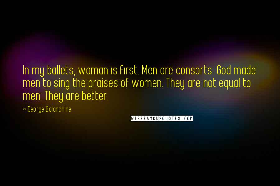 George Balanchine Quotes: In my ballets, woman is first. Men are consorts. God made men to sing the praises of women. They are not equal to men: They are better.