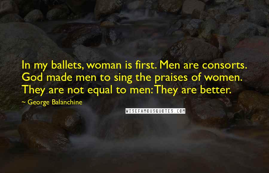 George Balanchine Quotes: In my ballets, woman is first. Men are consorts. God made men to sing the praises of women. They are not equal to men: They are better.