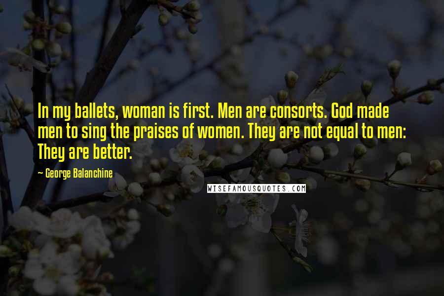 George Balanchine Quotes: In my ballets, woman is first. Men are consorts. God made men to sing the praises of women. They are not equal to men: They are better.