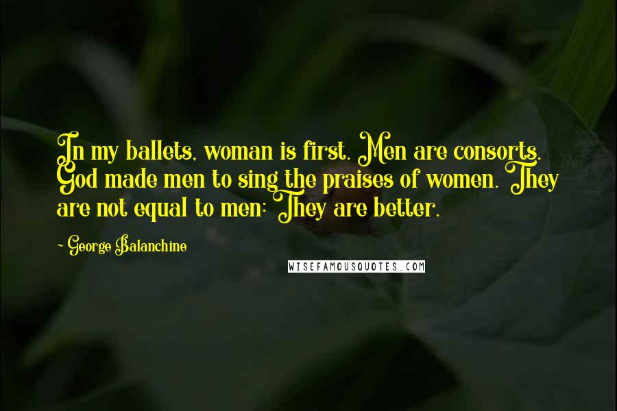 George Balanchine Quotes: In my ballets, woman is first. Men are consorts. God made men to sing the praises of women. They are not equal to men: They are better.