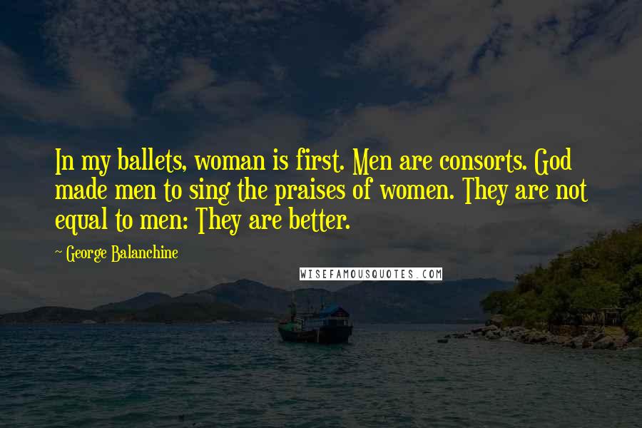 George Balanchine Quotes: In my ballets, woman is first. Men are consorts. God made men to sing the praises of women. They are not equal to men: They are better.