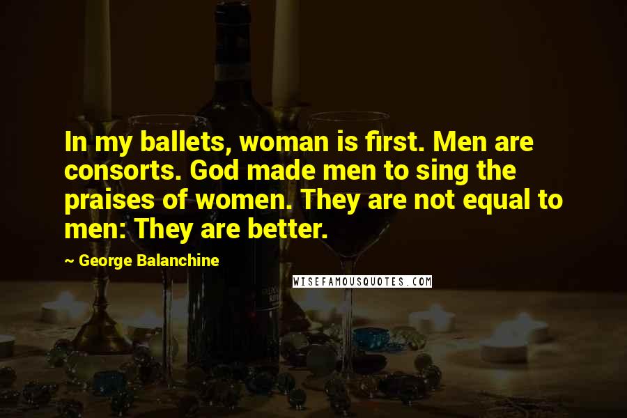 George Balanchine Quotes: In my ballets, woman is first. Men are consorts. God made men to sing the praises of women. They are not equal to men: They are better.