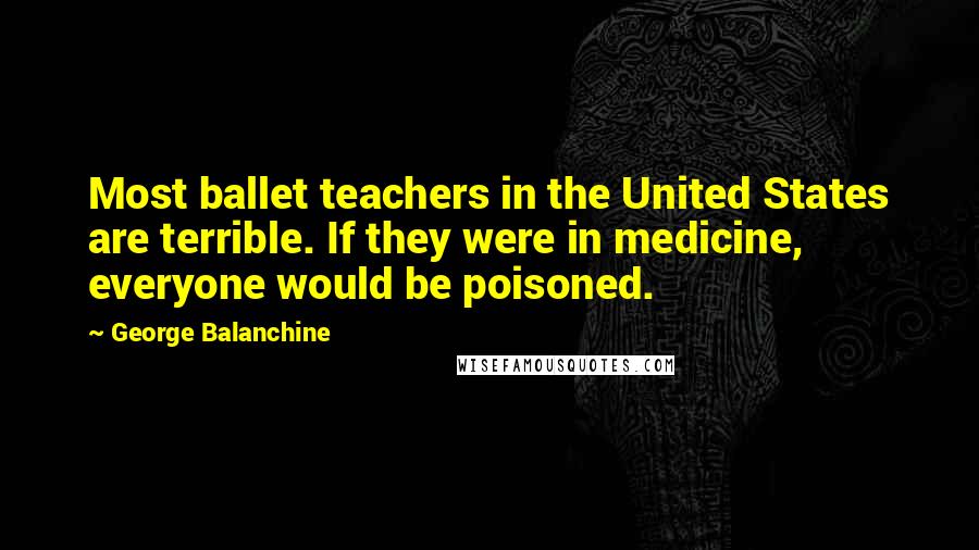 George Balanchine Quotes: Most ballet teachers in the United States are terrible. If they were in medicine, everyone would be poisoned.